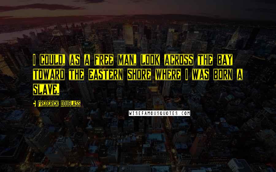 Frederick Douglass Quotes: I could, as a free man, look across the bay toward the Eastern Shore where I was born a slave.