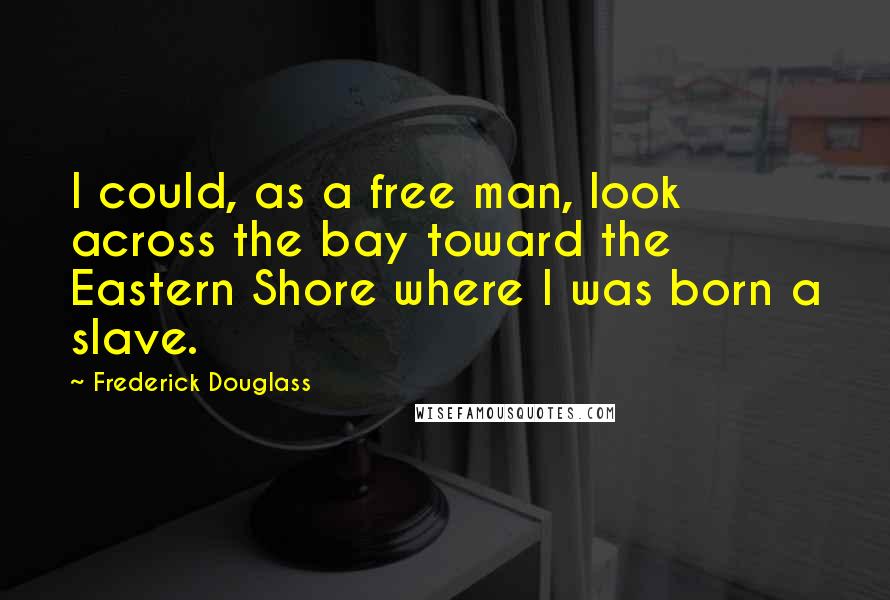 Frederick Douglass Quotes: I could, as a free man, look across the bay toward the Eastern Shore where I was born a slave.
