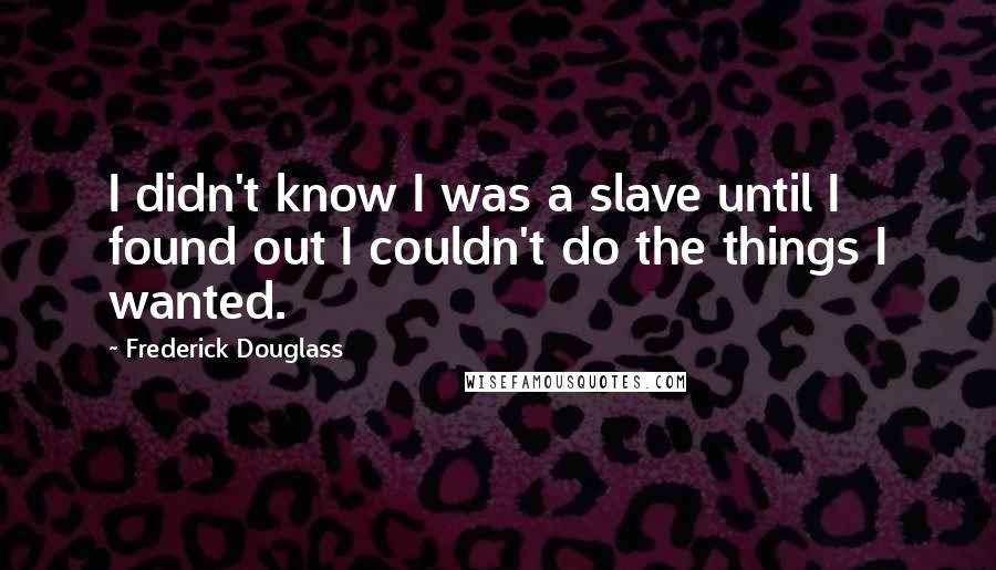 Frederick Douglass Quotes: I didn't know I was a slave until I found out I couldn't do the things I wanted.