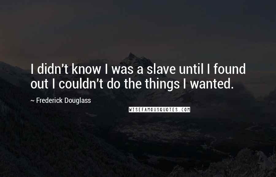 Frederick Douglass Quotes: I didn't know I was a slave until I found out I couldn't do the things I wanted.