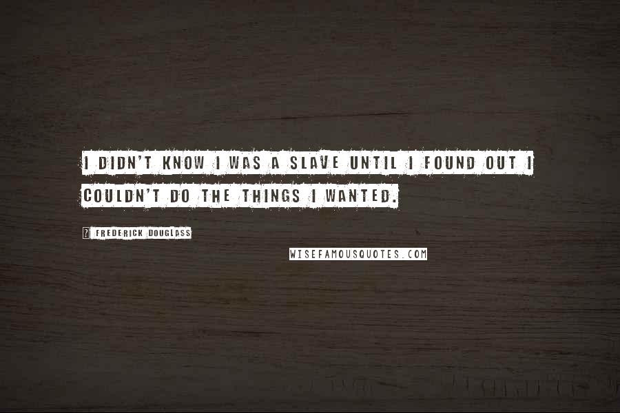 Frederick Douglass Quotes: I didn't know I was a slave until I found out I couldn't do the things I wanted.