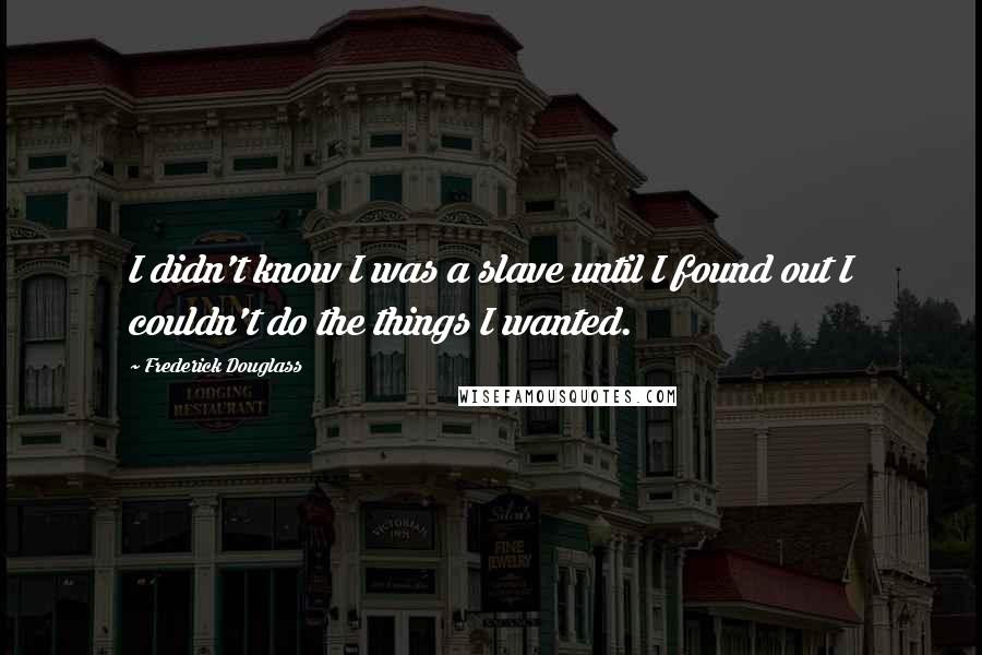 Frederick Douglass Quotes: I didn't know I was a slave until I found out I couldn't do the things I wanted.