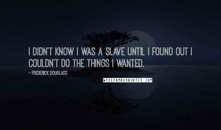 Frederick Douglass Quotes: I didn't know I was a slave until I found out I couldn't do the things I wanted.