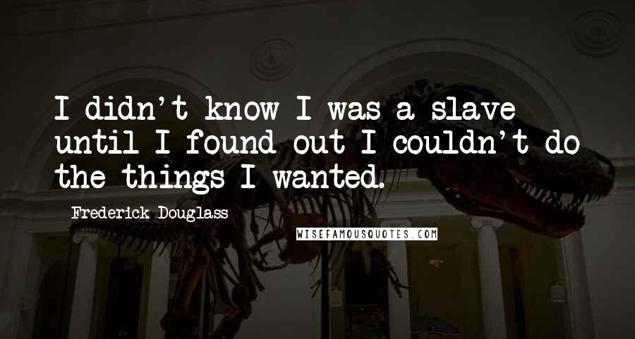 Frederick Douglass Quotes: I didn't know I was a slave until I found out I couldn't do the things I wanted.