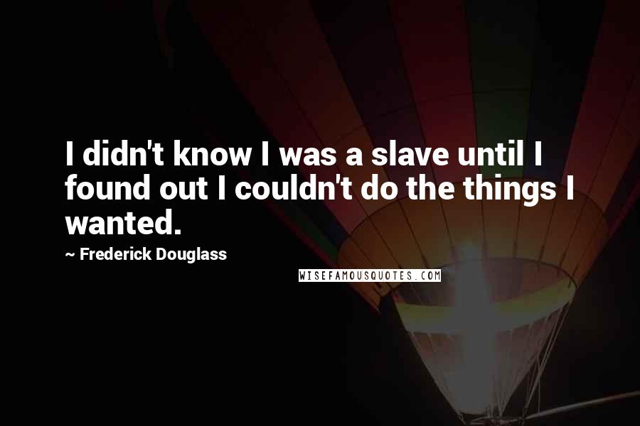 Frederick Douglass Quotes: I didn't know I was a slave until I found out I couldn't do the things I wanted.