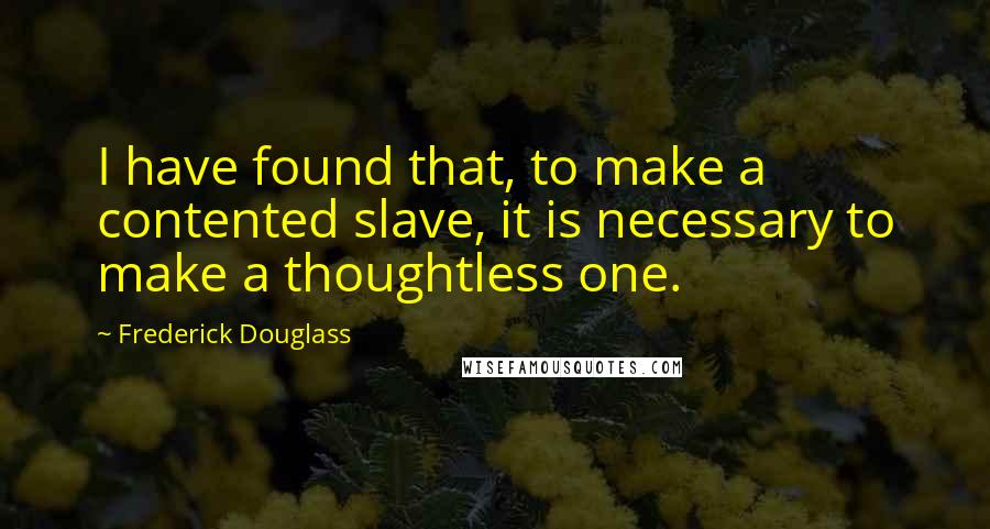 Frederick Douglass Quotes: I have found that, to make a contented slave, it is necessary to make a thoughtless one.