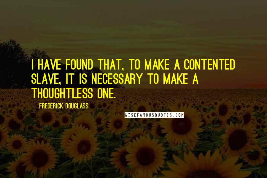 Frederick Douglass Quotes: I have found that, to make a contented slave, it is necessary to make a thoughtless one.