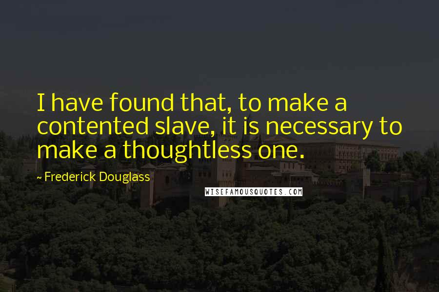 Frederick Douglass Quotes: I have found that, to make a contented slave, it is necessary to make a thoughtless one.