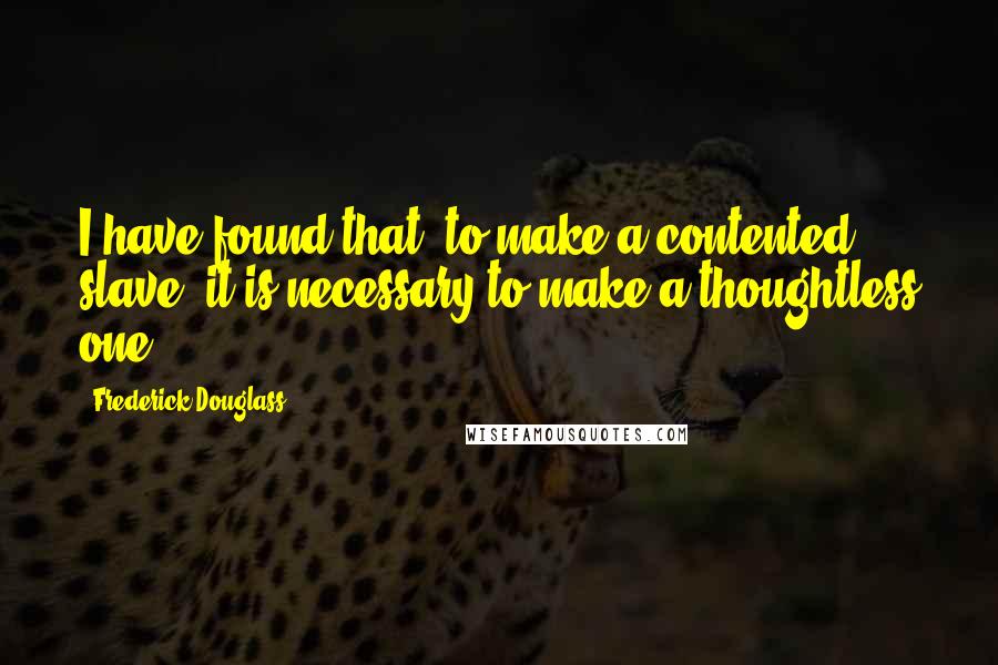 Frederick Douglass Quotes: I have found that, to make a contented slave, it is necessary to make a thoughtless one.