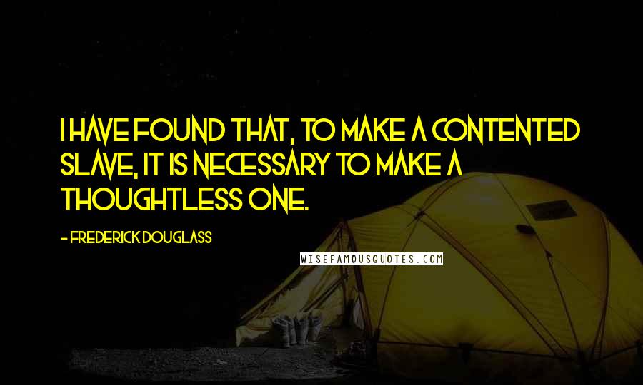 Frederick Douglass Quotes: I have found that, to make a contented slave, it is necessary to make a thoughtless one.