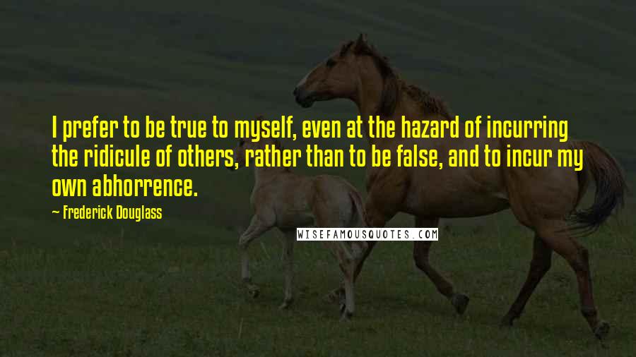 Frederick Douglass Quotes: I prefer to be true to myself, even at the hazard of incurring the ridicule of others, rather than to be false, and to incur my own abhorrence.