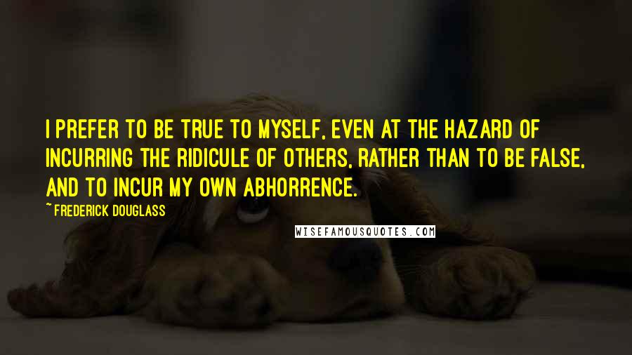 Frederick Douglass Quotes: I prefer to be true to myself, even at the hazard of incurring the ridicule of others, rather than to be false, and to incur my own abhorrence.