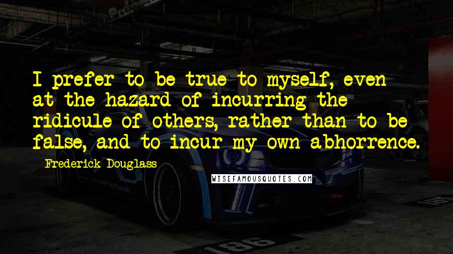 Frederick Douglass Quotes: I prefer to be true to myself, even at the hazard of incurring the ridicule of others, rather than to be false, and to incur my own abhorrence.