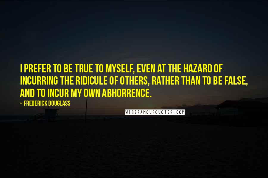 Frederick Douglass Quotes: I prefer to be true to myself, even at the hazard of incurring the ridicule of others, rather than to be false, and to incur my own abhorrence.