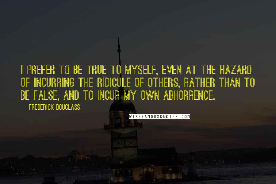 Frederick Douglass Quotes: I prefer to be true to myself, even at the hazard of incurring the ridicule of others, rather than to be false, and to incur my own abhorrence.