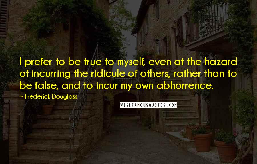 Frederick Douglass Quotes: I prefer to be true to myself, even at the hazard of incurring the ridicule of others, rather than to be false, and to incur my own abhorrence.