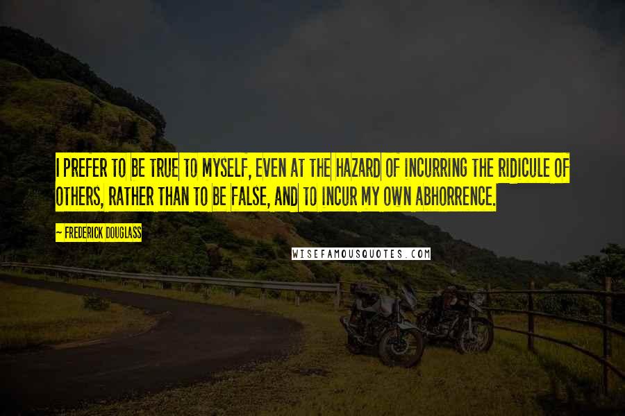 Frederick Douglass Quotes: I prefer to be true to myself, even at the hazard of incurring the ridicule of others, rather than to be false, and to incur my own abhorrence.