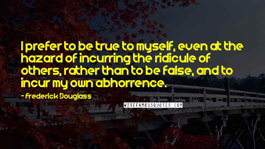 Frederick Douglass Quotes: I prefer to be true to myself, even at the hazard of incurring the ridicule of others, rather than to be false, and to incur my own abhorrence.