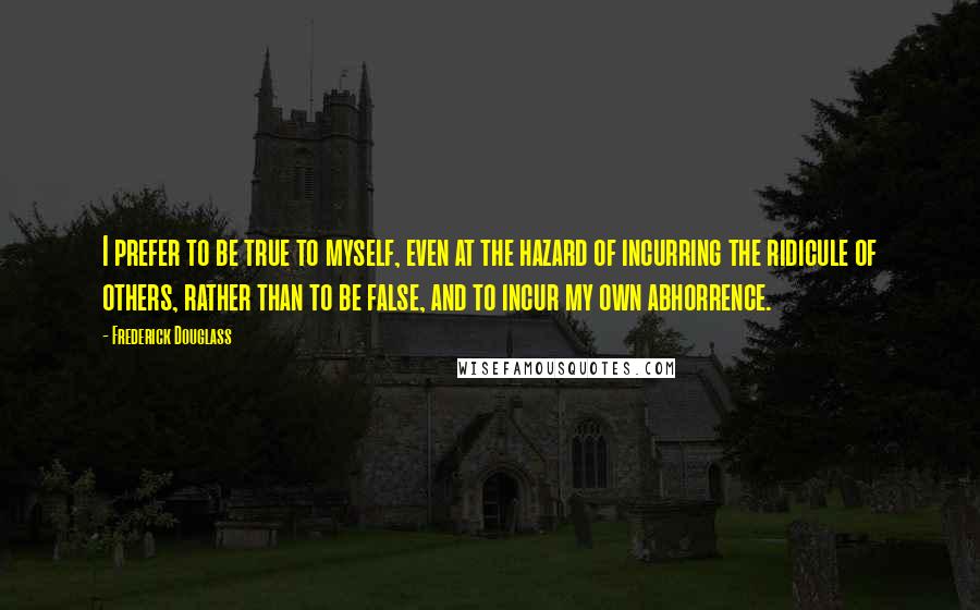 Frederick Douglass Quotes: I prefer to be true to myself, even at the hazard of incurring the ridicule of others, rather than to be false, and to incur my own abhorrence.