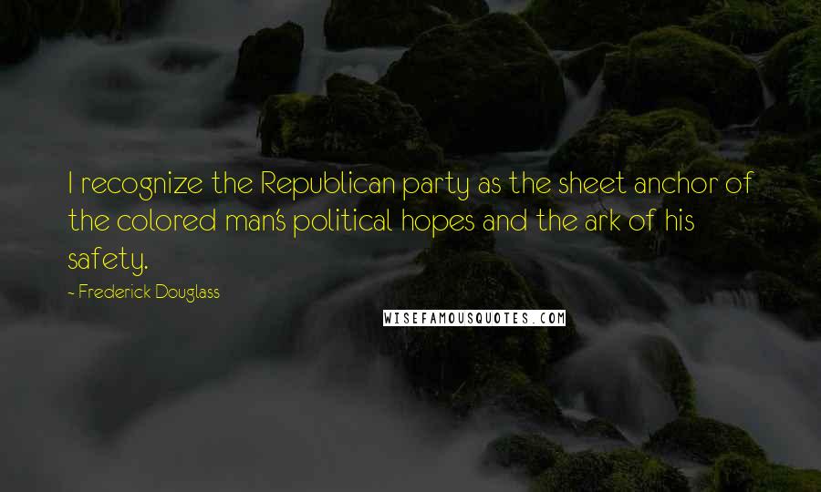 Frederick Douglass Quotes: I recognize the Republican party as the sheet anchor of the colored man's political hopes and the ark of his safety.