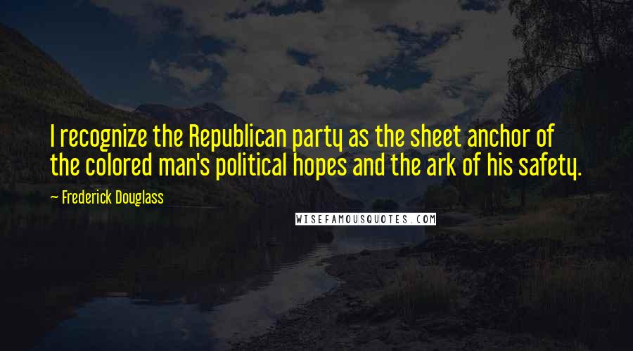 Frederick Douglass Quotes: I recognize the Republican party as the sheet anchor of the colored man's political hopes and the ark of his safety.