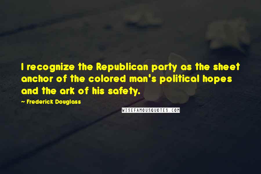 Frederick Douglass Quotes: I recognize the Republican party as the sheet anchor of the colored man's political hopes and the ark of his safety.