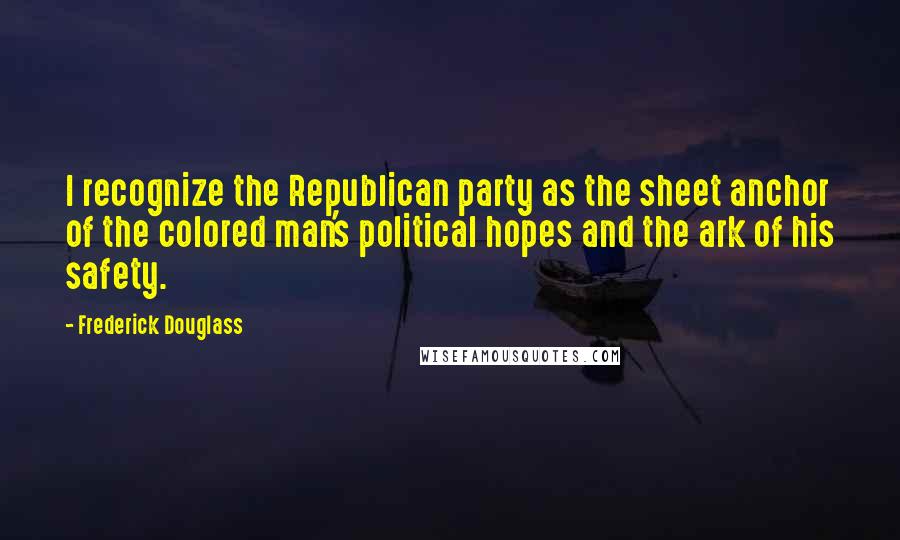 Frederick Douglass Quotes: I recognize the Republican party as the sheet anchor of the colored man's political hopes and the ark of his safety.