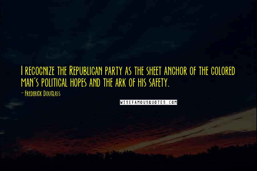 Frederick Douglass Quotes: I recognize the Republican party as the sheet anchor of the colored man's political hopes and the ark of his safety.