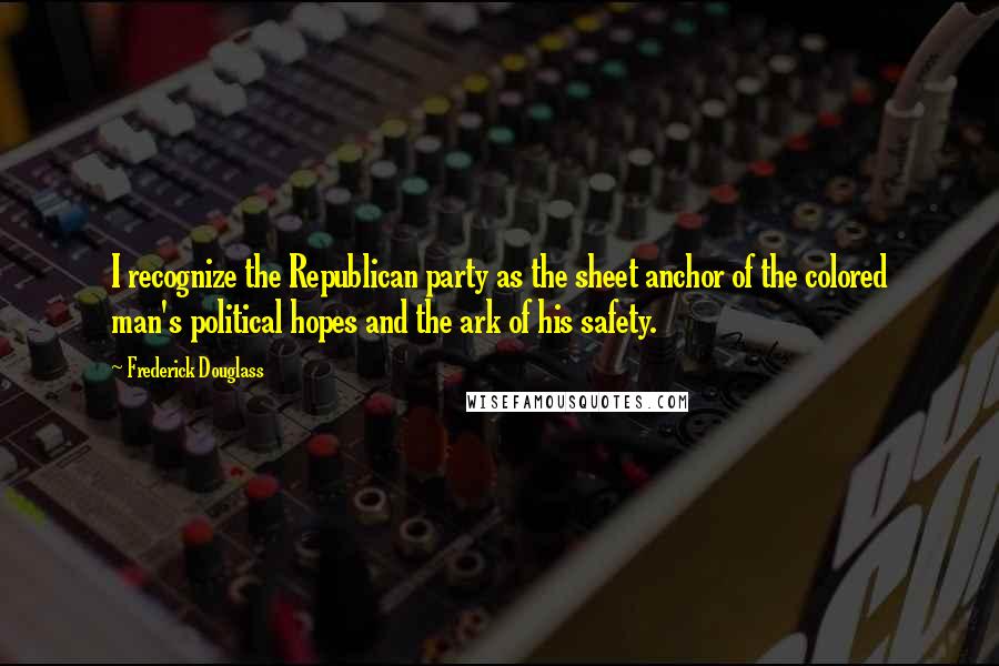 Frederick Douglass Quotes: I recognize the Republican party as the sheet anchor of the colored man's political hopes and the ark of his safety.