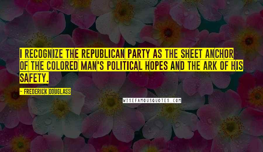 Frederick Douglass Quotes: I recognize the Republican party as the sheet anchor of the colored man's political hopes and the ark of his safety.