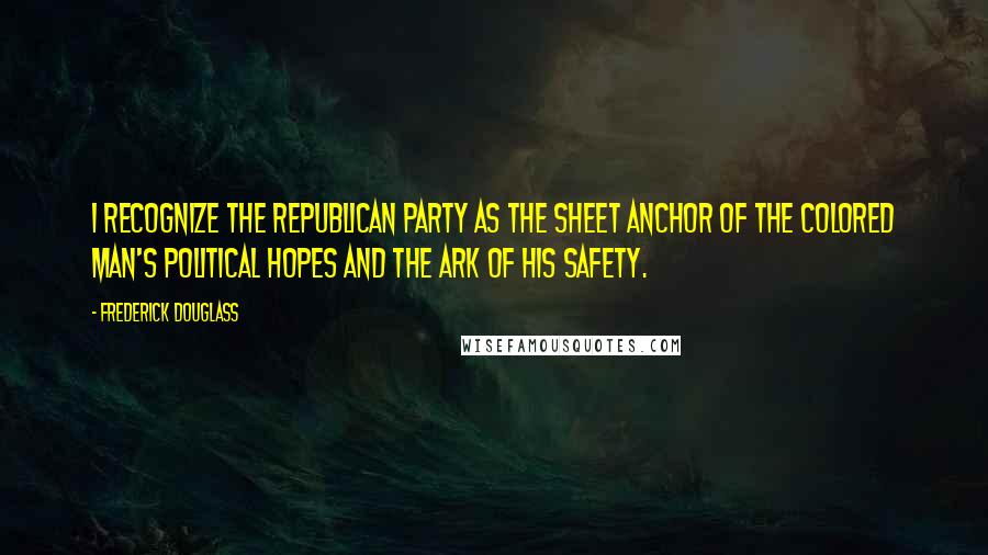 Frederick Douglass Quotes: I recognize the Republican party as the sheet anchor of the colored man's political hopes and the ark of his safety.