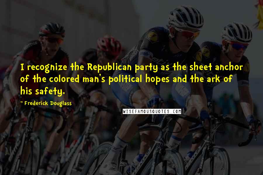 Frederick Douglass Quotes: I recognize the Republican party as the sheet anchor of the colored man's political hopes and the ark of his safety.