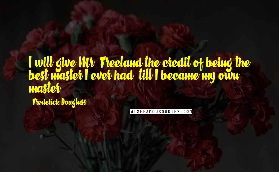 Frederick Douglass Quotes: I will give Mr. Freeland the credit of being the best master I ever had, till I became my own master.