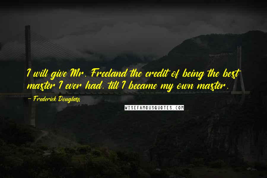 Frederick Douglass Quotes: I will give Mr. Freeland the credit of being the best master I ever had, till I became my own master.