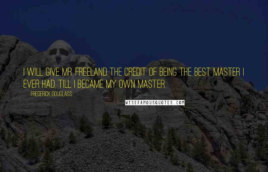 Frederick Douglass Quotes: I will give Mr. Freeland the credit of being the best master I ever had, till I became my own master.