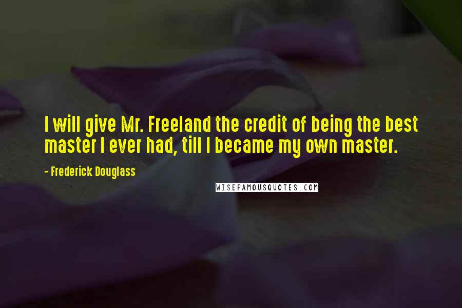 Frederick Douglass Quotes: I will give Mr. Freeland the credit of being the best master I ever had, till I became my own master.