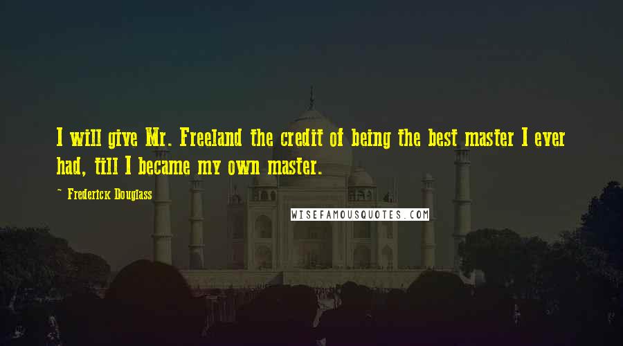 Frederick Douglass Quotes: I will give Mr. Freeland the credit of being the best master I ever had, till I became my own master.