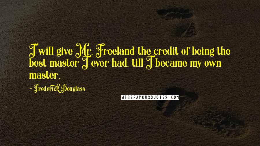 Frederick Douglass Quotes: I will give Mr. Freeland the credit of being the best master I ever had, till I became my own master.