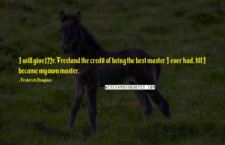 Frederick Douglass Quotes: I will give Mr. Freeland the credit of being the best master I ever had, till I became my own master.