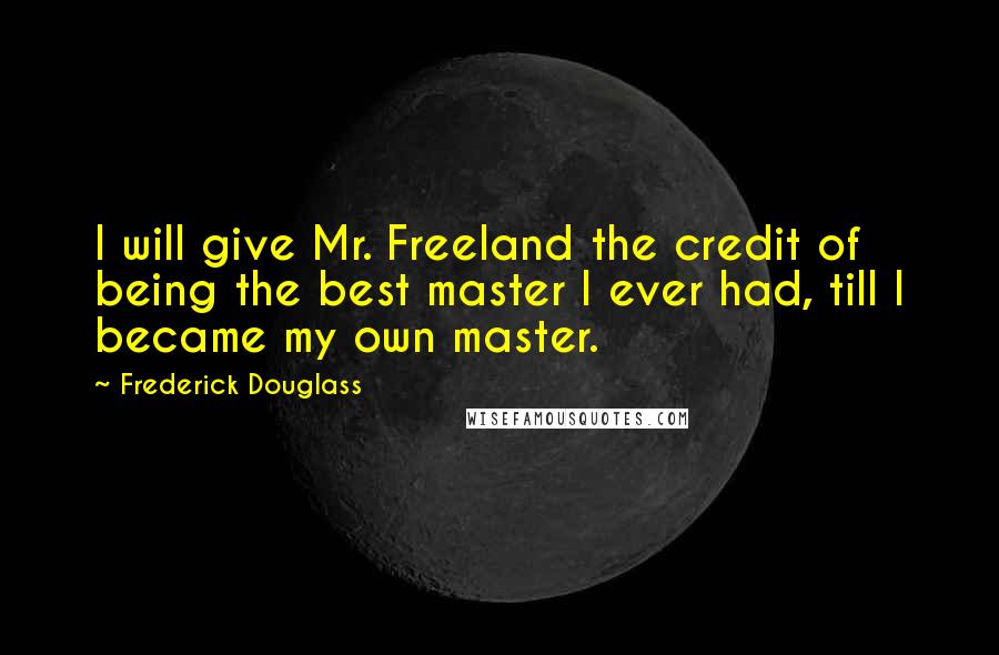 Frederick Douglass Quotes: I will give Mr. Freeland the credit of being the best master I ever had, till I became my own master.