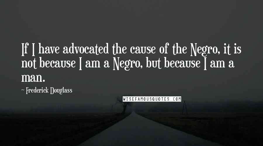 Frederick Douglass Quotes: If I have advocated the cause of the Negro, it is not because I am a Negro, but because I am a man.