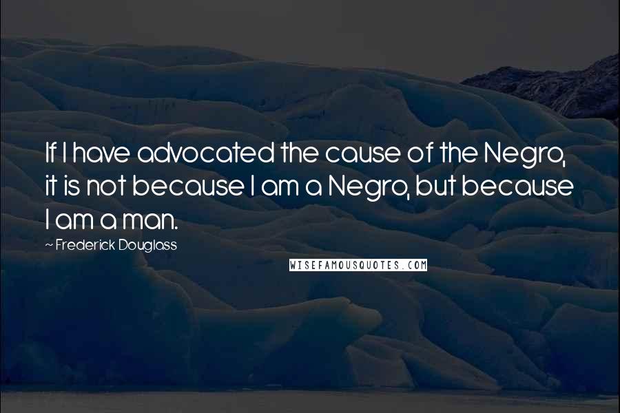 Frederick Douglass Quotes: If I have advocated the cause of the Negro, it is not because I am a Negro, but because I am a man.