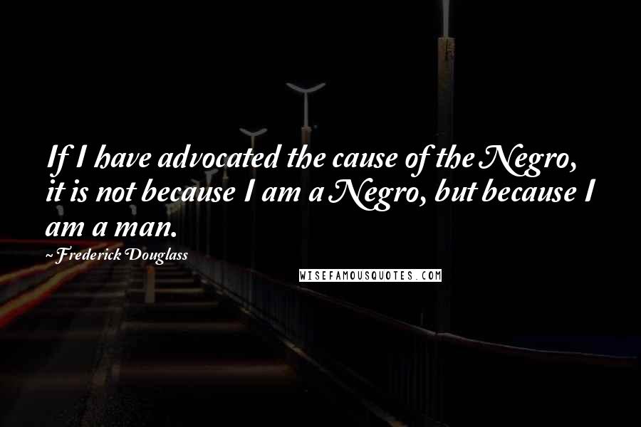 Frederick Douglass Quotes: If I have advocated the cause of the Negro, it is not because I am a Negro, but because I am a man.