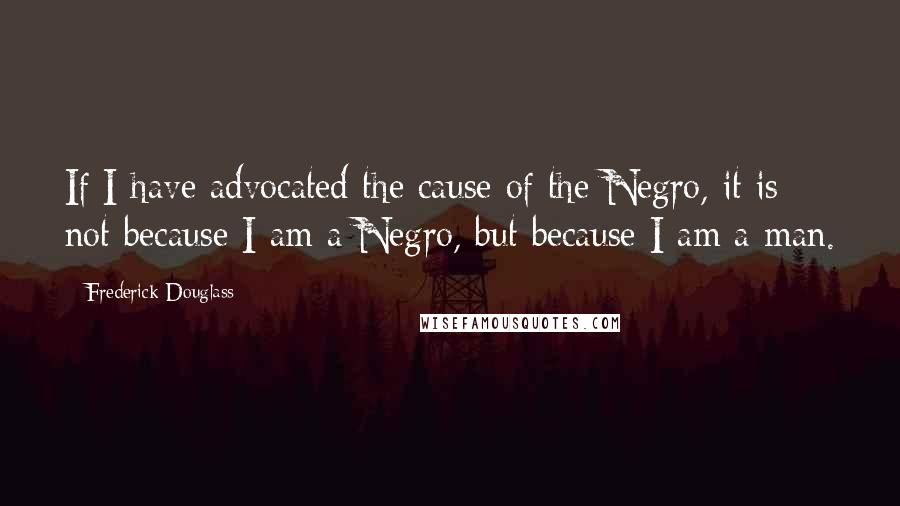 Frederick Douglass Quotes: If I have advocated the cause of the Negro, it is not because I am a Negro, but because I am a man.