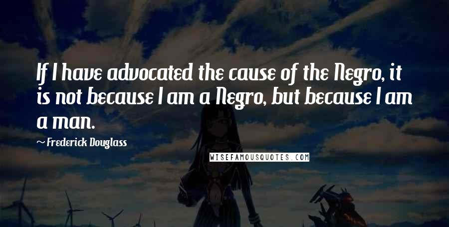 Frederick Douglass Quotes: If I have advocated the cause of the Negro, it is not because I am a Negro, but because I am a man.