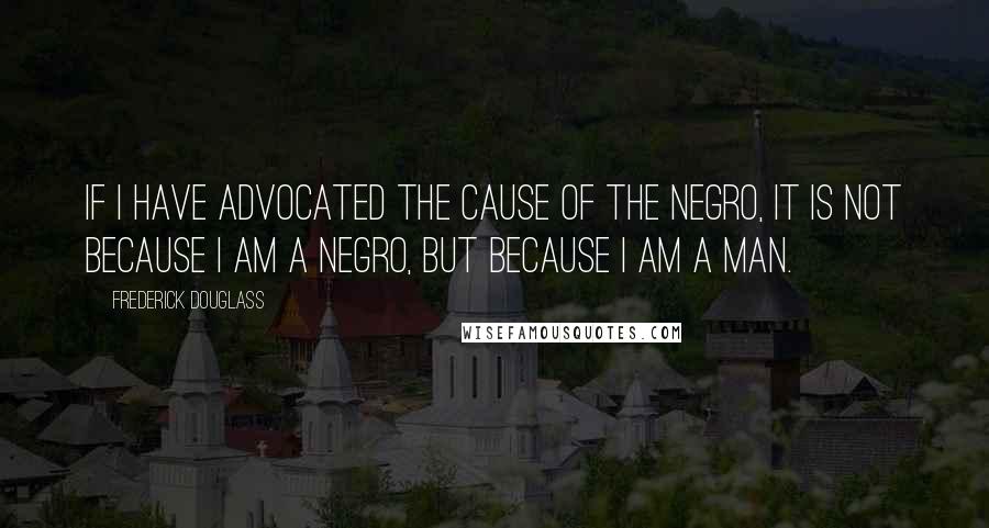 Frederick Douglass Quotes: If I have advocated the cause of the Negro, it is not because I am a Negro, but because I am a man.