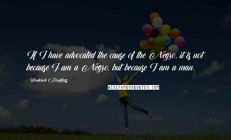 Frederick Douglass Quotes: If I have advocated the cause of the Negro, it is not because I am a Negro, but because I am a man.