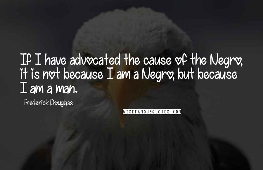 Frederick Douglass Quotes: If I have advocated the cause of the Negro, it is not because I am a Negro, but because I am a man.