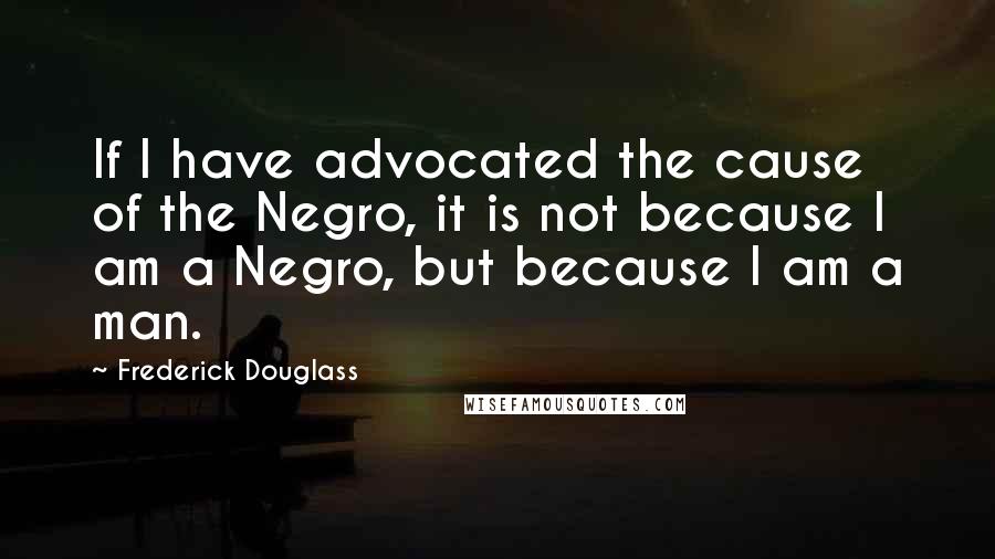 Frederick Douglass Quotes: If I have advocated the cause of the Negro, it is not because I am a Negro, but because I am a man.