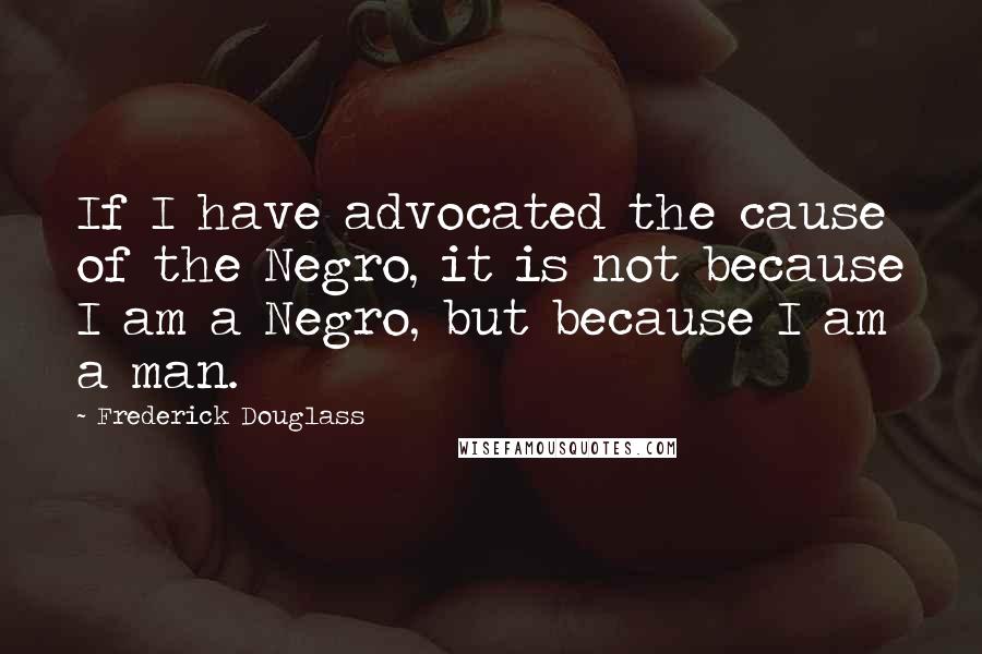 Frederick Douglass Quotes: If I have advocated the cause of the Negro, it is not because I am a Negro, but because I am a man.